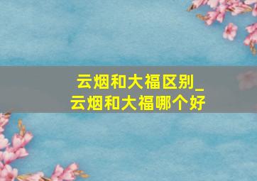 云烟和大福区别_云烟和大福哪个好