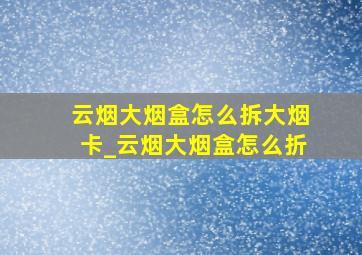 云烟大烟盒怎么拆大烟卡_云烟大烟盒怎么折