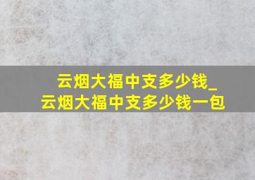 云烟大福中支多少钱_云烟大福中支多少钱一包