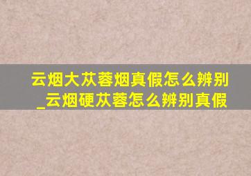 云烟大苁蓉烟真假怎么辨别_云烟硬苁蓉怎么辨别真假