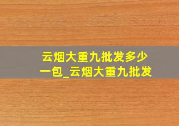 云烟大重九批发多少一包_云烟大重九批发