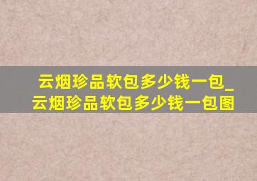 云烟珍品软包多少钱一包_云烟珍品软包多少钱一包图