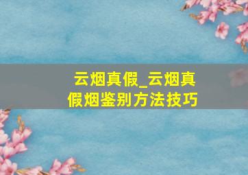 云烟真假_云烟真假烟鉴别方法技巧