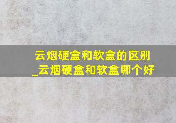 云烟硬盒和软盒的区别_云烟硬盒和软盒哪个好