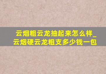 云烟粗云龙抽起来怎么样_云烟硬云龙粗支多少钱一包