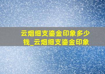 云烟细支鎏金印象多少钱_云烟细支鎏金印象