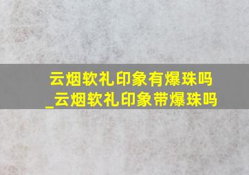 云烟软礼印象有爆珠吗_云烟软礼印象带爆珠吗