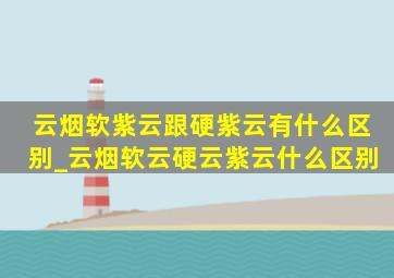 云烟软紫云跟硬紫云有什么区别_云烟软云硬云紫云什么区别