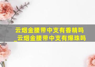 云烟金腰带中支有香精吗_云烟金腰带中支有爆珠吗