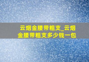 云烟金腰带粗支_云烟金腰带粗支多少钱一包