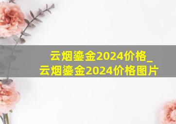 云烟鎏金2024价格_云烟鎏金2024价格图片