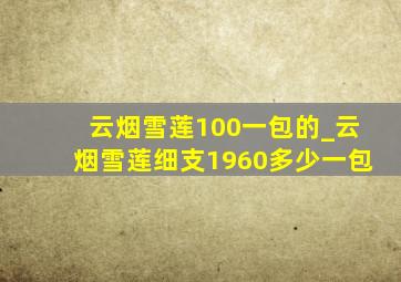 云烟雪莲100一包的_云烟雪莲细支1960多少一包