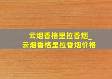 云烟香格里拉香烟_云烟香格里拉香烟价格