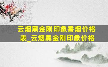 云烟黑金刚印象香烟价格表_云烟黑金刚印象价格