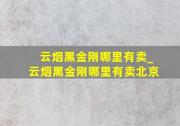 云烟黑金刚哪里有卖_云烟黑金刚哪里有卖北京