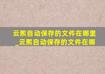 云熙自动保存的文件在哪里_云熙自动保存的文件在哪