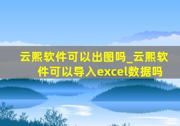 云熙软件可以出图吗_云熙软件可以导入excel数据吗