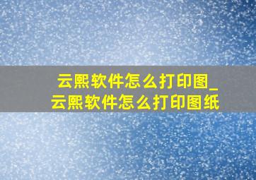 云熙软件怎么打印图_云熙软件怎么打印图纸