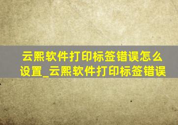 云熙软件打印标签错误怎么设置_云熙软件打印标签错误