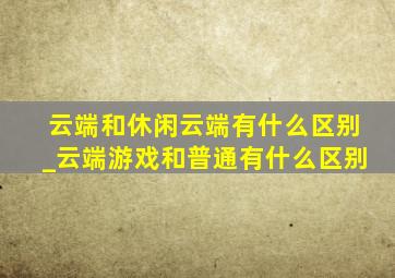 云端和休闲云端有什么区别_云端游戏和普通有什么区别