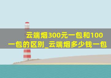 云端烟300元一包和100一包的区别_云端烟多少钱一包