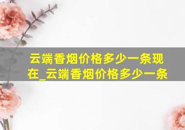 云端香烟价格多少一条现在_云端香烟价格多少一条