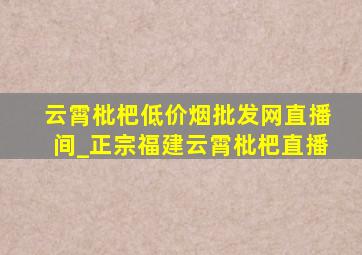 云霄枇杷(低价烟批发网)直播间_正宗福建云霄枇杷直播