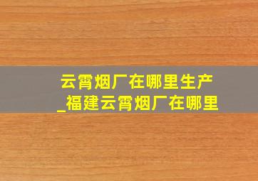 云霄烟厂在哪里生产_福建云霄烟厂在哪里