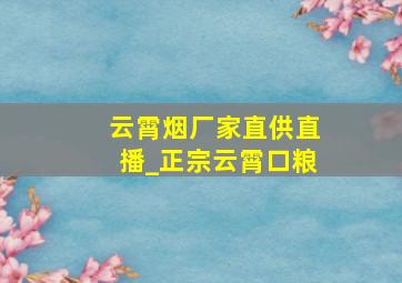 云霄烟厂家直供直播_正宗云霄口粮