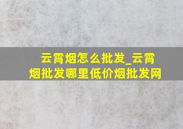 云霄烟怎么批发_云霄烟批发哪里(低价烟批发网)