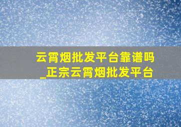 云霄烟批发平台靠谱吗_正宗云霄烟批发平台