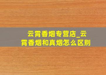 云霄香烟专营店_云霄香烟和真烟怎么区别