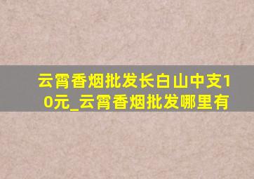 云霄香烟批发长白山中支10元_云霄香烟批发哪里有