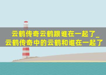 云鹤传奇云鹤跟谁在一起了_云鹤传奇中的云鹤和谁在一起了