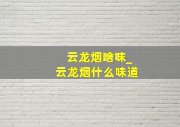 云龙烟啥味_云龙烟什么味道