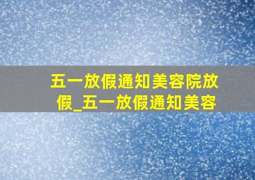 五一放假通知美容院放假_五一放假通知美容