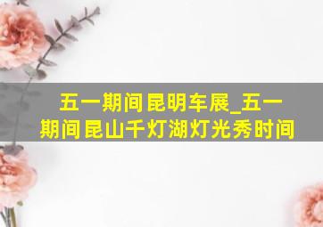 五一期间昆明车展_五一期间昆山千灯湖灯光秀时间