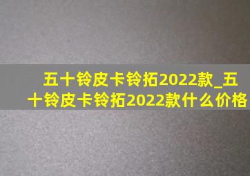 五十铃皮卡铃拓2022款_五十铃皮卡铃拓2022款什么价格