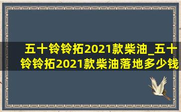 五十铃铃拓2021款柴油_五十铃铃拓2021款柴油落地多少钱