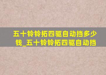 五十铃铃拓四驱自动挡多少钱_五十铃铃拓四驱自动挡