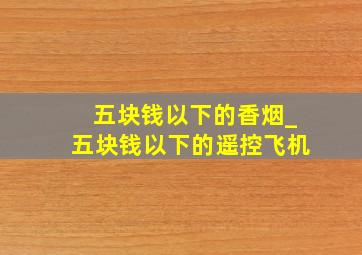 五块钱以下的香烟_五块钱以下的遥控飞机