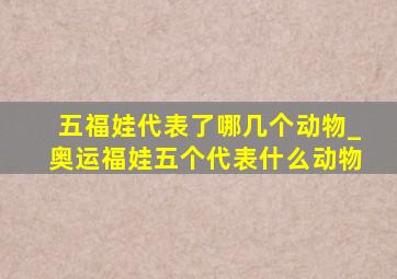 五福娃代表了哪几个动物_奥运福娃五个代表什么动物