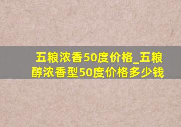 五粮浓香50度价格_五粮醇浓香型50度价格多少钱