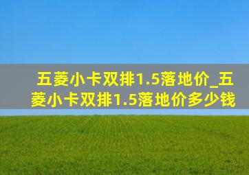 五菱小卡双排1.5落地价_五菱小卡双排1.5落地价多少钱