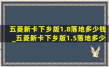 五菱新卡下乡版1.8落地多少钱_五菱新卡下乡版1.5落地多少钱