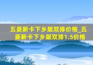 五菱新卡下乡版双排价格_五菱新卡下乡版双排1.5价格