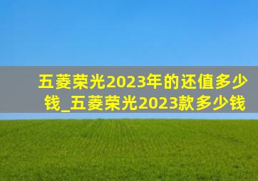 五菱荣光2023年的还值多少钱_五菱荣光2023款多少钱