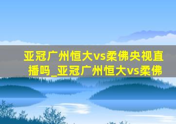 亚冠广州恒大vs柔佛央视直播吗_亚冠广州恒大vs柔佛