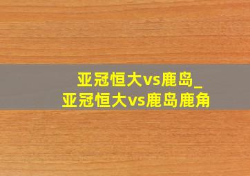 亚冠恒大vs鹿岛_亚冠恒大vs鹿岛鹿角