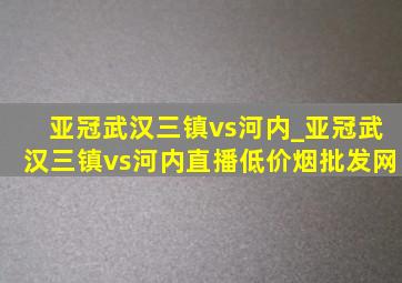 亚冠武汉三镇vs河内_亚冠武汉三镇vs河内直播(低价烟批发网)